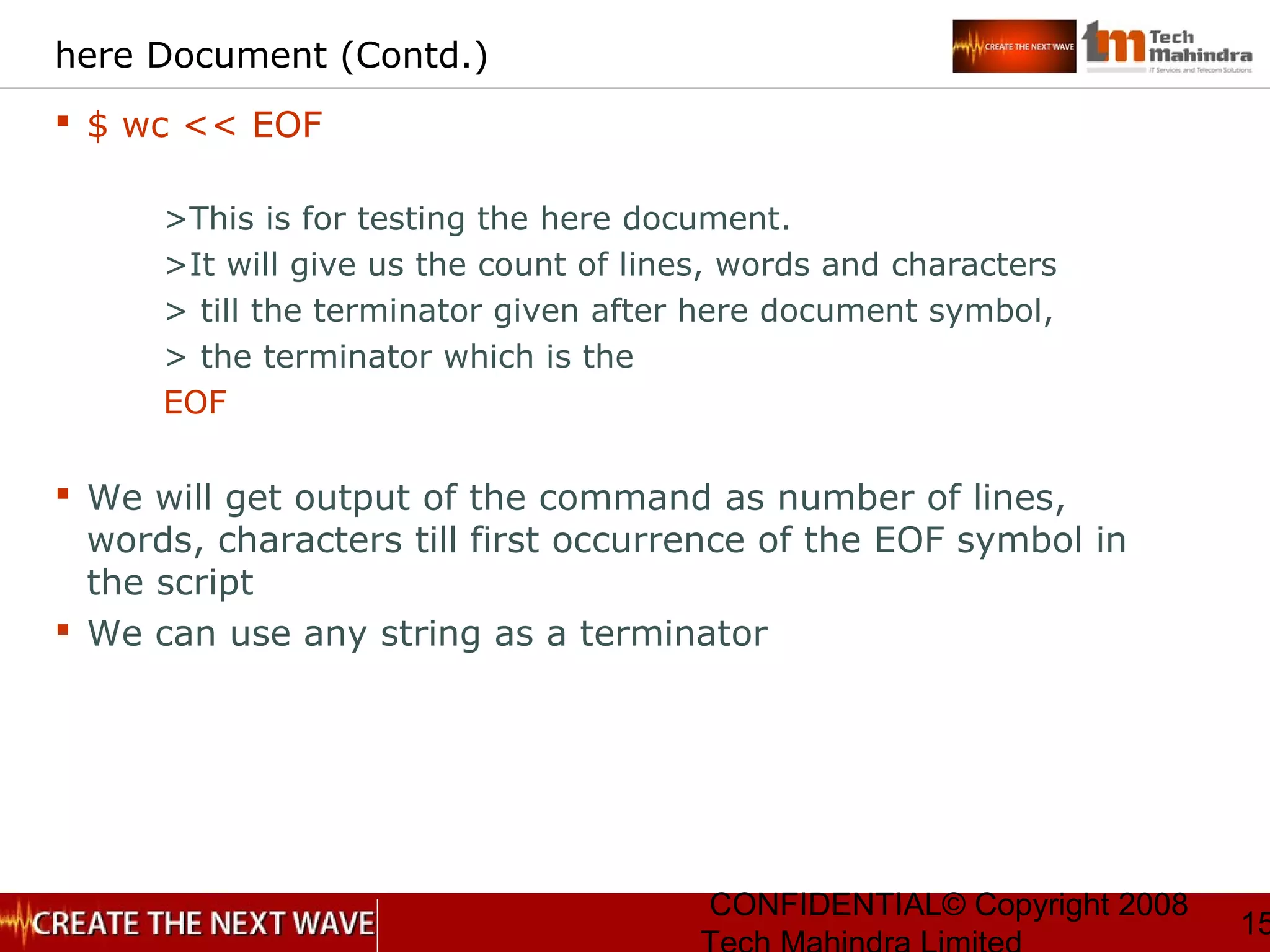 CONFIDENTIAL© Copyright 2008
15
here Document (Contd.)
 $ wc << EOF
>This is for testing the here document.
>It will give us the count of lines, words and characters
> till the terminator given after here document symbol,
> the terminator which is the
EOF
 We will get output of the command as number of lines,
words, characters till first occurrence of the EOF symbol in
the script
 We can use any string as a terminator
 