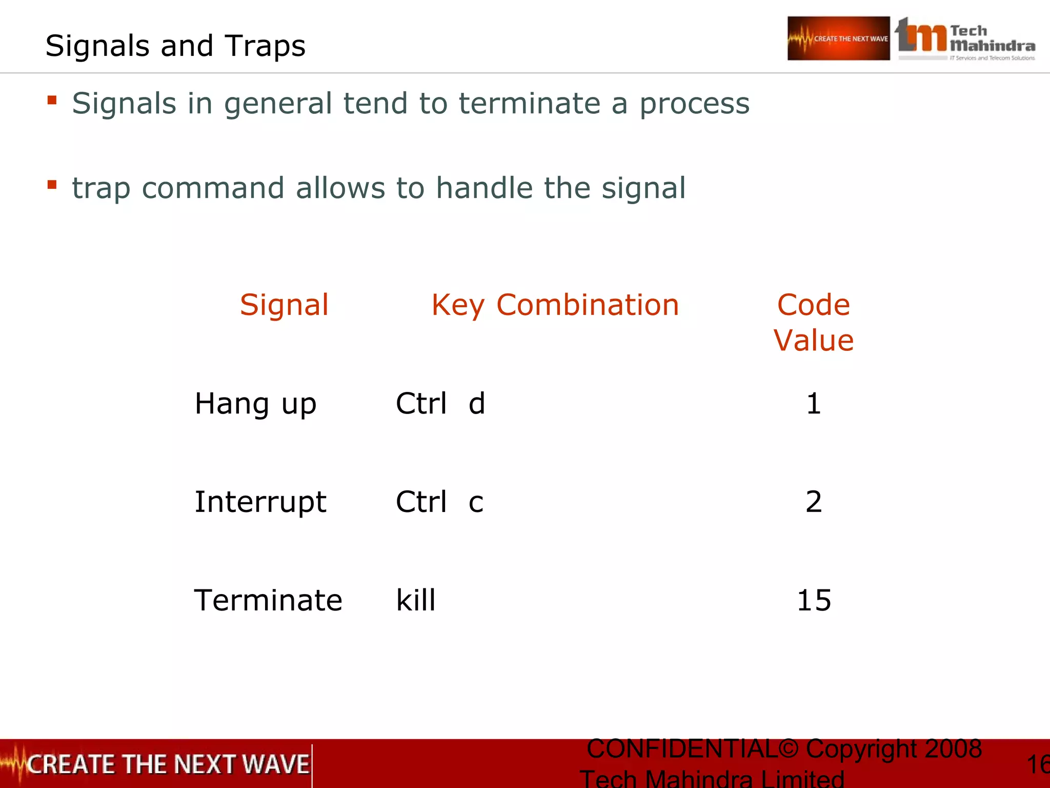CONFIDENTIAL© Copyright 2008
16
Signals and Traps
 Signals in general tend to terminate a process
 trap command allows to handle the signal
Signal Key Combination Code
Value
Hang up Ctrl d 1
Interrupt Ctrl c 2
Terminate kill 15
 