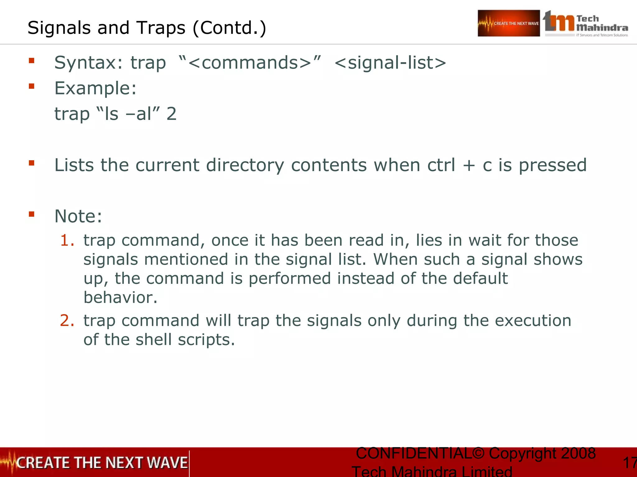 CONFIDENTIAL© Copyright 2008
17
Signals and Traps (Contd.)
 Syntax: trap “<commands>” <signal-list>
 Example:
trap “ls –al” 2
 Lists the current directory contents when ctrl + c is pressed
 Note:
1. trap command, once it has been read in, lies in wait for those
signals mentioned in the signal list. When such a signal shows
up, the command is performed instead of the default
behavior.
2. trap command will trap the signals only during the execution
of the shell scripts.
 