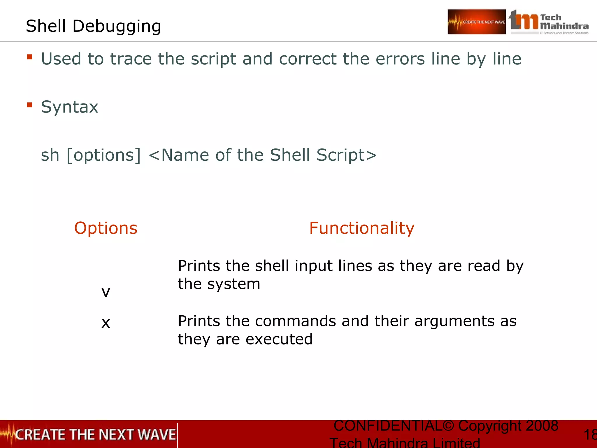 CONFIDENTIAL© Copyright 2008
18
Shell Debugging
 Used to trace the script and correct the errors line by line
 Syntax
sh [options] <Name of the Shell Script>
Options Functionality
v
Prints the shell input lines as they are read by
the system
x Prints the commands and their arguments as
they are executed
 
