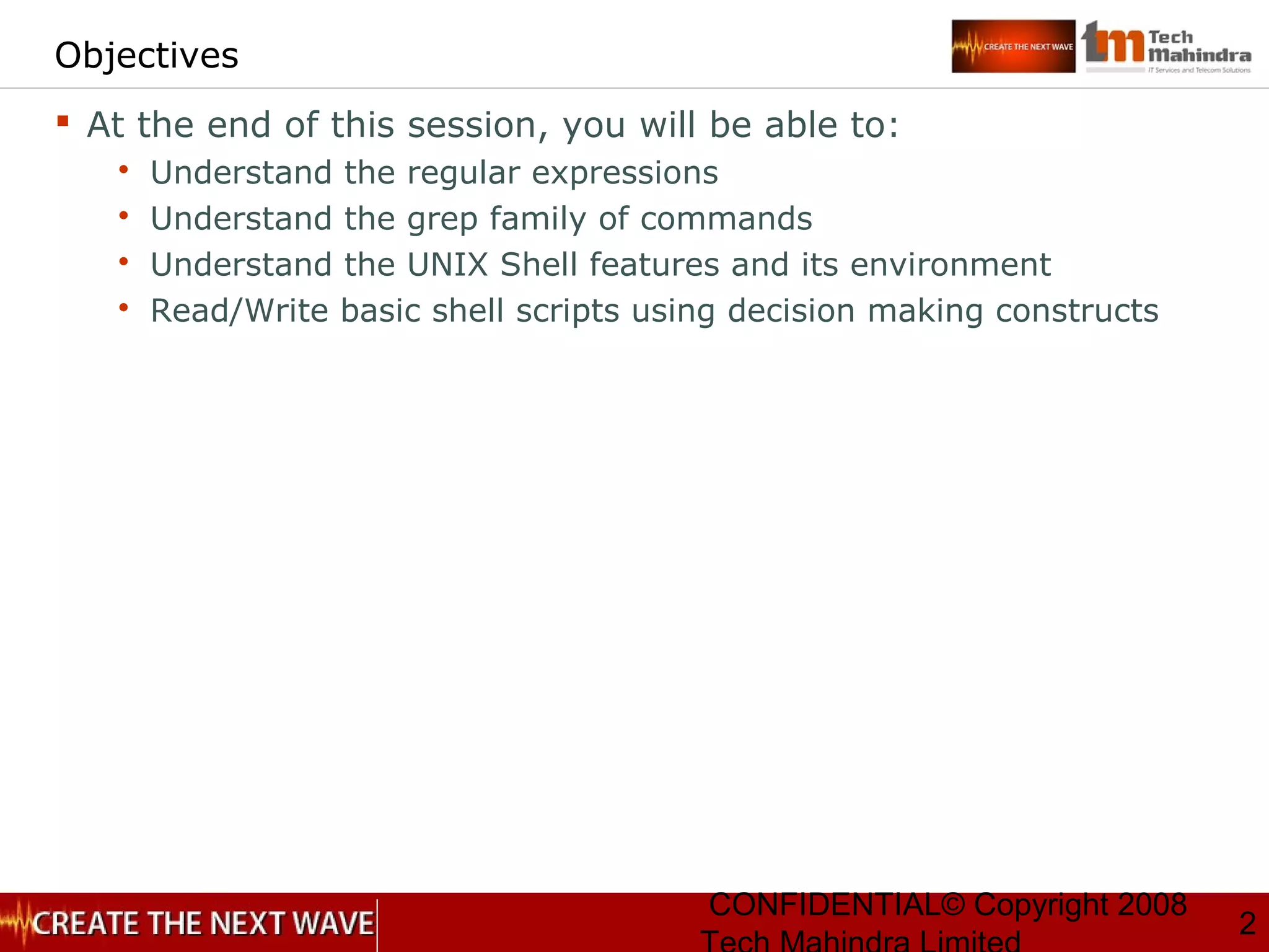 CONFIDENTIAL© Copyright 2008
2
Objectives
 At the end of this session, you will be able to:
 Understand the regular expressions
 Understand the grep family of commands
 Understand the UNIX Shell features and its environment
 Read/Write basic shell scripts using decision making constructs
 