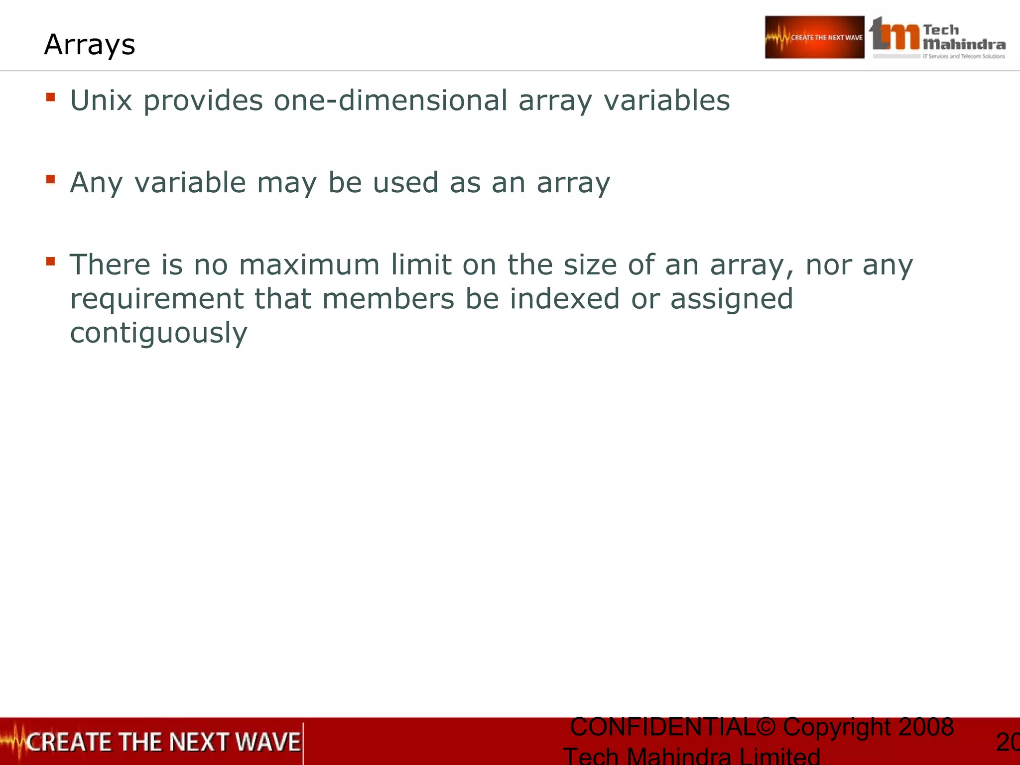 CONFIDENTIAL© Copyright 2008
20
Arrays
 Unix provides one-dimensional array variables
 Any variable may be used as an array
 There is no maximum limit on the size of an array, nor any
requirement that members be indexed or assigned
contiguously
 