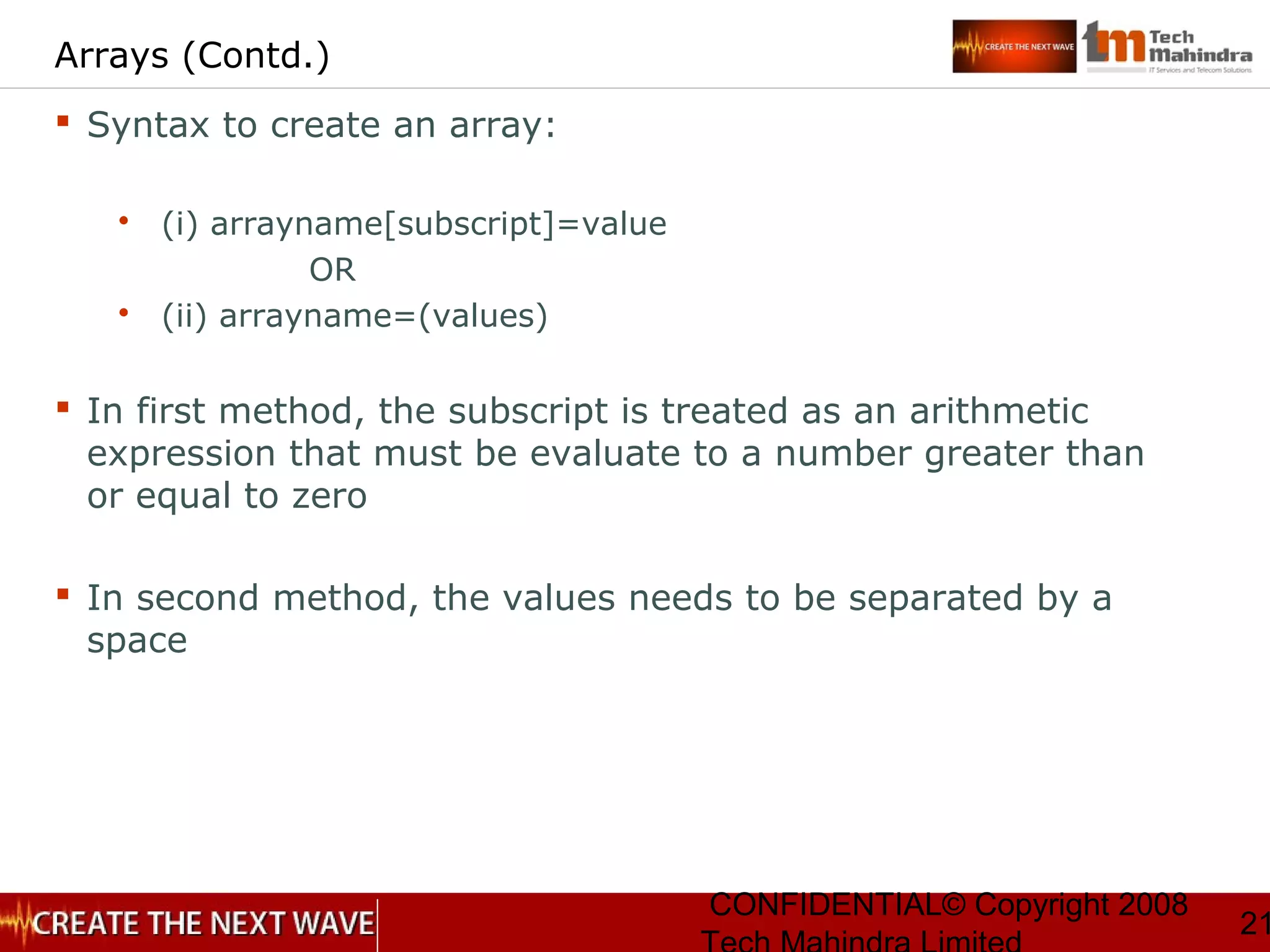 CONFIDENTIAL© Copyright 2008
21
Arrays (Contd.)
 Syntax to create an array:
 (i) arrayname[subscript]=value
OR
 (ii) arrayname=(values)
 In first method, the subscript is treated as an arithmetic
expression that must be evaluate to a number greater than
or equal to zero
 In second method, the values needs to be separated by a
space
 