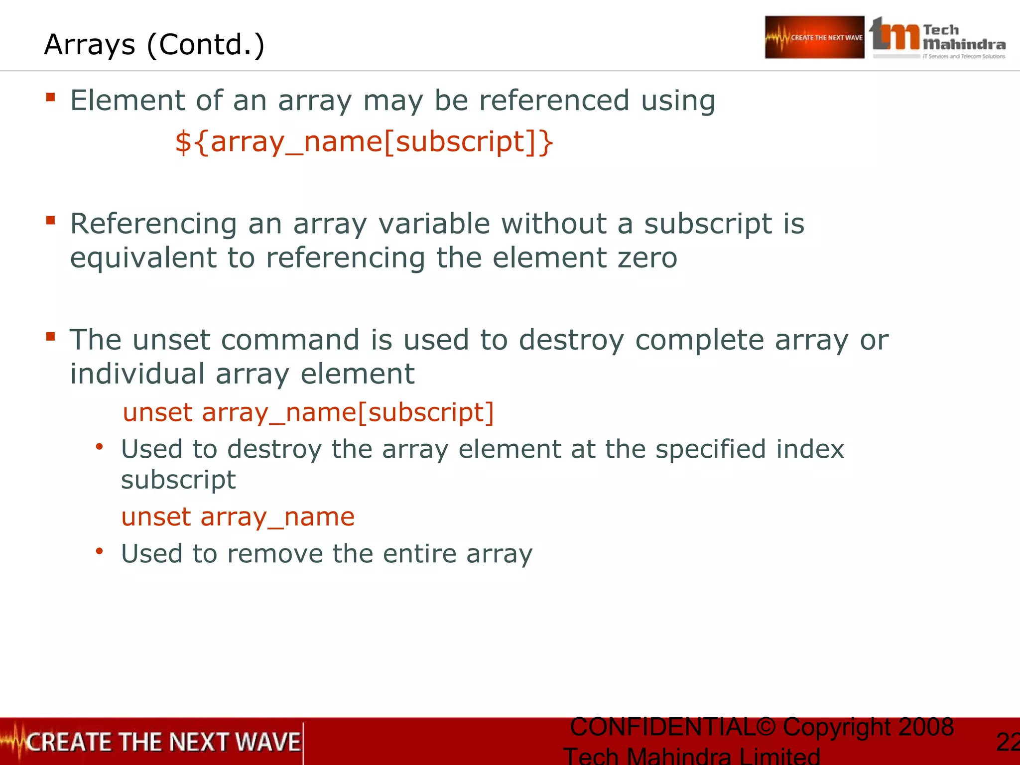 CONFIDENTIAL© Copyright 2008
22
Arrays (Contd.)
 Element of an array may be referenced using
${array_name[subscript]}
 Referencing an array variable without a subscript is
equivalent to referencing the element zero
 The unset command is used to destroy complete array or
individual array element
unset array_name[subscript]
 Used to destroy the array element at the specified index
subscript
unset array_name
 Used to remove the entire array
 