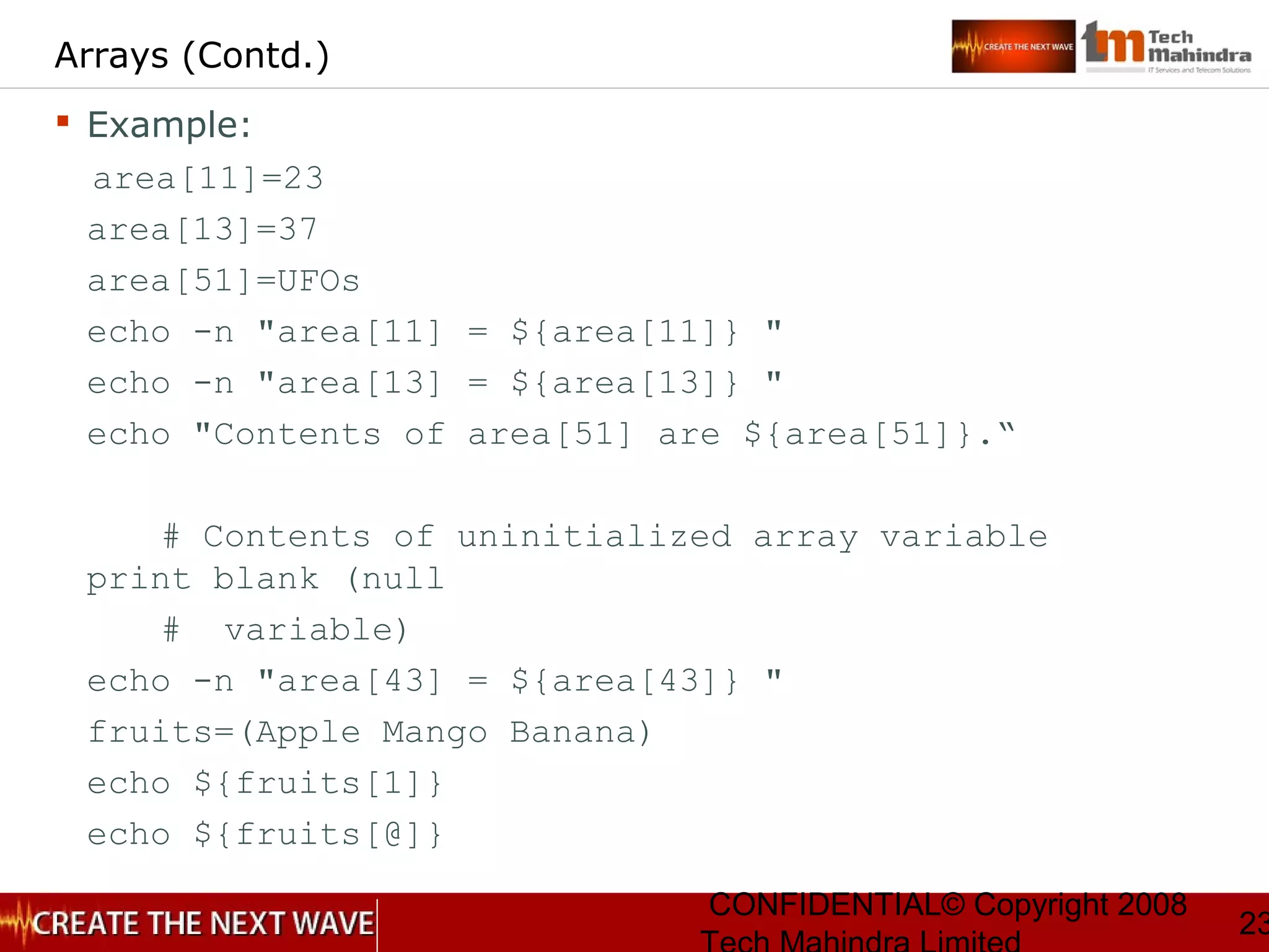 CONFIDENTIAL© Copyright 2008
23
Arrays (Contd.)
 Example:
area[11]=23
area[13]=37
area[51]=UFOs
echo -n "area[11] = ${area[11]} "
echo -n "area[13] = ${area[13]} "
echo "Contents of area[51] are ${area[51]}.“
# Contents of uninitialized array variable
print blank (null
# variable)
echo -n "area[43] = ${area[43]} "
fruits=(Apple Mango Banana)
echo ${fruits[1]}
echo ${fruits[@]}
 