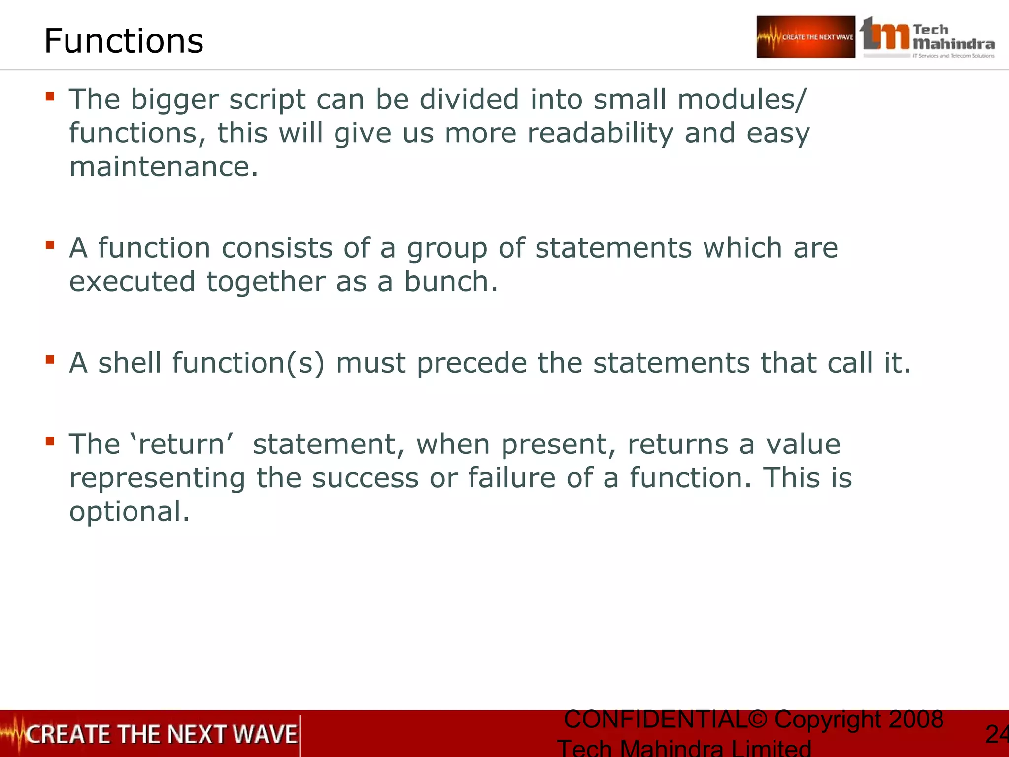 CONFIDENTIAL© Copyright 2008
24
Functions
 The bigger script can be divided into small modules/
functions, this will give us more readability and easy
maintenance.
 A function consists of a group of statements which are
executed together as a bunch.
 A shell function(s) must precede the statements that call it.
 The ‘return’ statement, when present, returns a value
representing the success or failure of a function. This is
optional.
 
