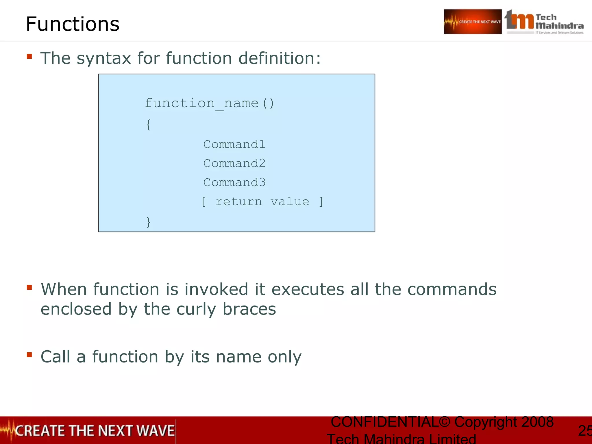 CONFIDENTIAL© Copyright 2008
25
Functions
 The syntax for function definition:
function_name()
{
Command1
Command2
Command3
[ return value ]
}
 When function is invoked it executes all the commands
enclosed by the curly braces
 Call a function by its name only
 