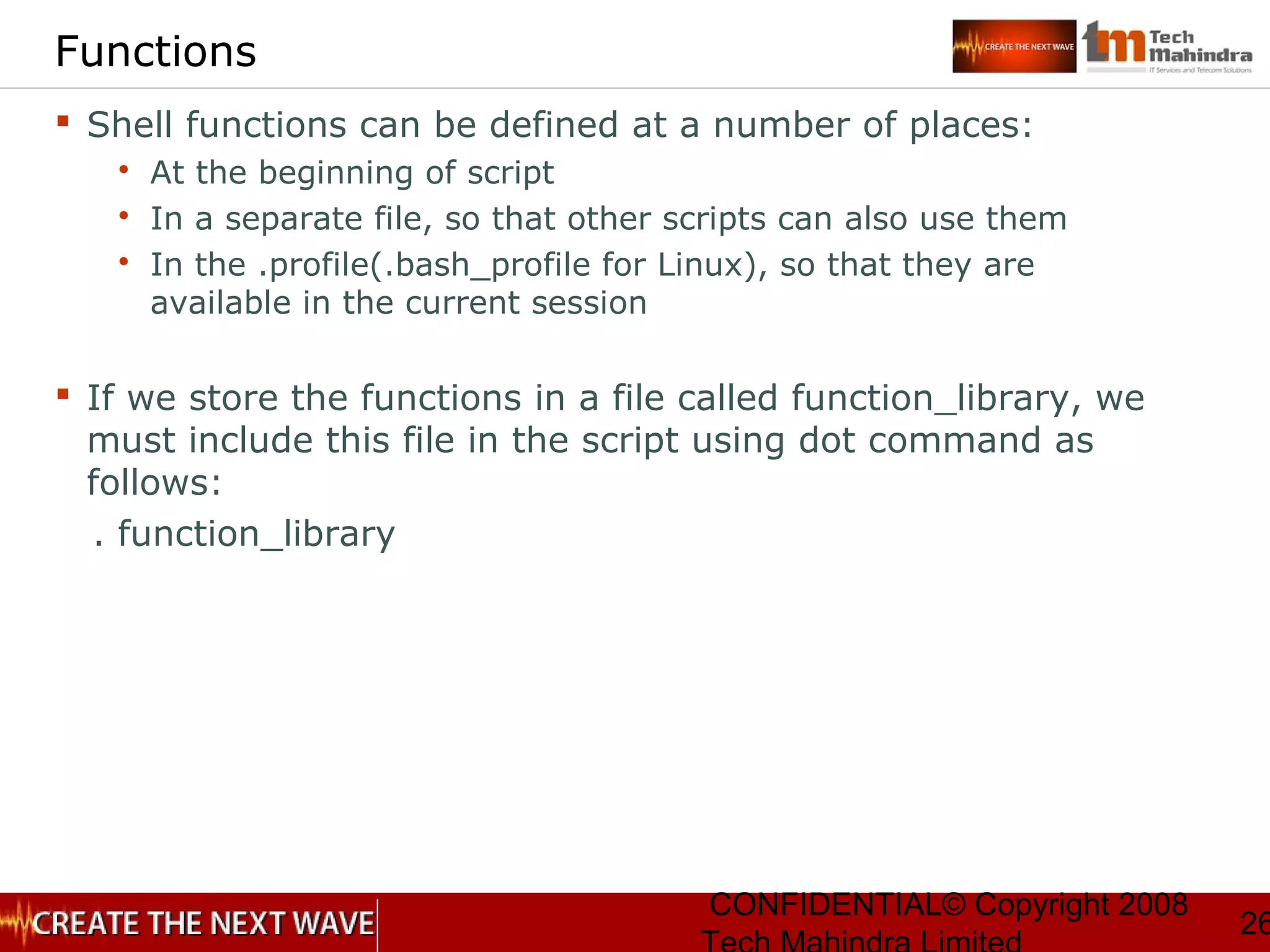 CONFIDENTIAL© Copyright 2008
26
Functions
 Shell functions can be defined at a number of places:
 At the beginning of script
 In a separate file, so that other scripts can also use them
 In the .profile(.bash_profile for Linux), so that they are
available in the current session
 If we store the functions in a file called function_library, we
must include this file in the script using dot command as
follows:
. function_library
 