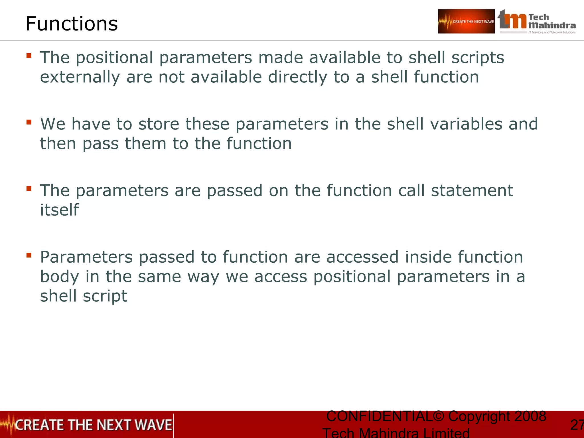 CONFIDENTIAL© Copyright 2008
27
Functions
 The positional parameters made available to shell scripts
externally are not available directly to a shell function
 We have to store these parameters in the shell variables and
then pass them to the function
 The parameters are passed on the function call statement
itself
 Parameters passed to function are accessed inside function
body in the same way we access positional parameters in a
shell script
 