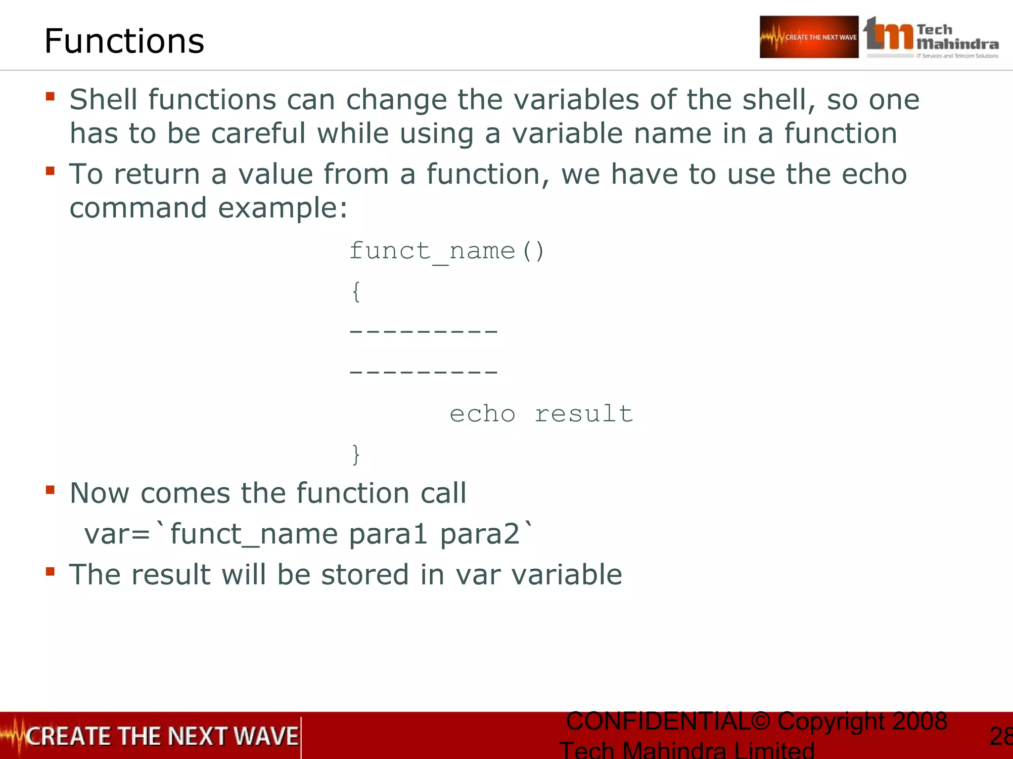 CONFIDENTIAL© Copyright 2008
28
Functions
 Shell functions can change the variables of the shell, so one
has to be careful while using a variable name in a function
 To return a value from a function, we have to use the echo
command example:
funct_name()
{
---------
---------
echo result
}
 Now comes the function call
var=`funct_name para1 para2`
 The result will be stored in var variable
 
