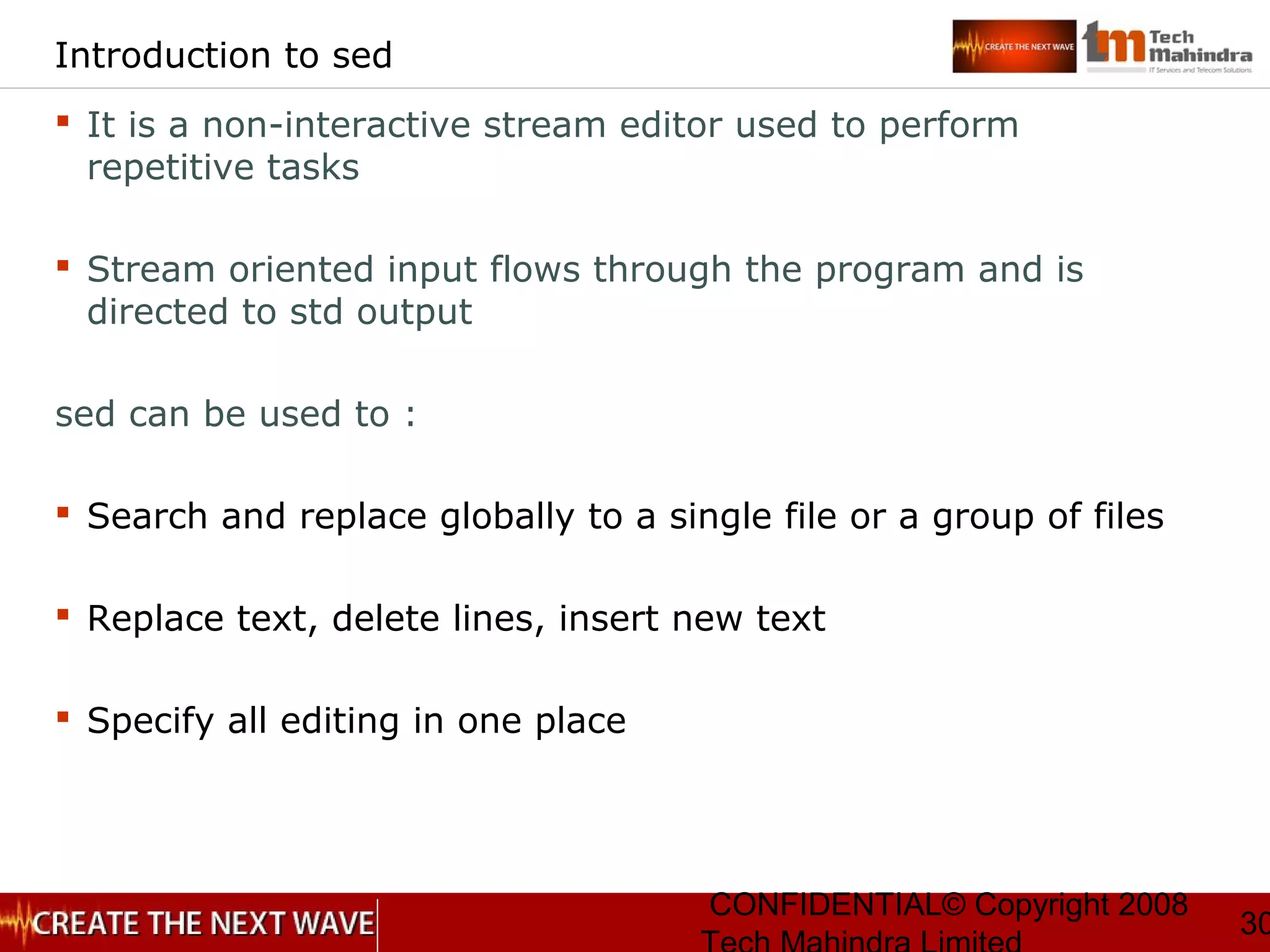 CONFIDENTIAL© Copyright 2008
30
Introduction to sed
 It is a non-interactive stream editor used to perform
repetitive tasks
 Stream oriented input flows through the program and is
directed to std output
sed can be used to :
 Search and replace globally to a single file or a group of files
 Replace text, delete lines, insert new text
 Specify all editing in one place
 