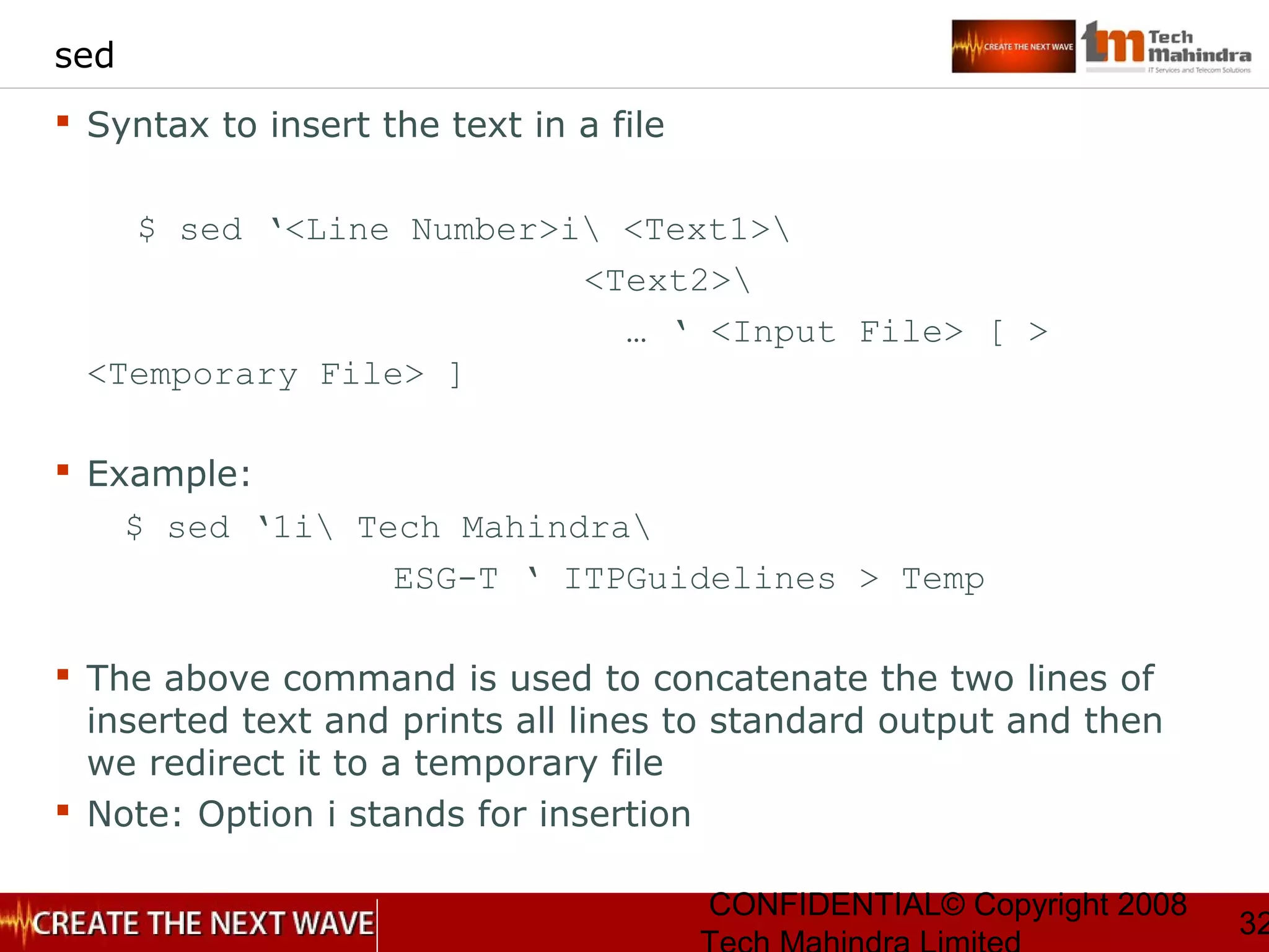 CONFIDENTIAL© Copyright 2008
32
sed
 Syntax to insert the text in a file
$ sed ‘<Line Number>i <Text1>
<Text2>
… ‘ <Input File> [ >
<Temporary File> ]
 Example:
$ sed ‘1i Tech Mahindra
ESG-T ‘ ITPGuidelines > Temp
 The above command is used to concatenate the two lines of
inserted text and prints all lines to standard output and then
we redirect it to a temporary file
 Note: Option i stands for insertion
 
