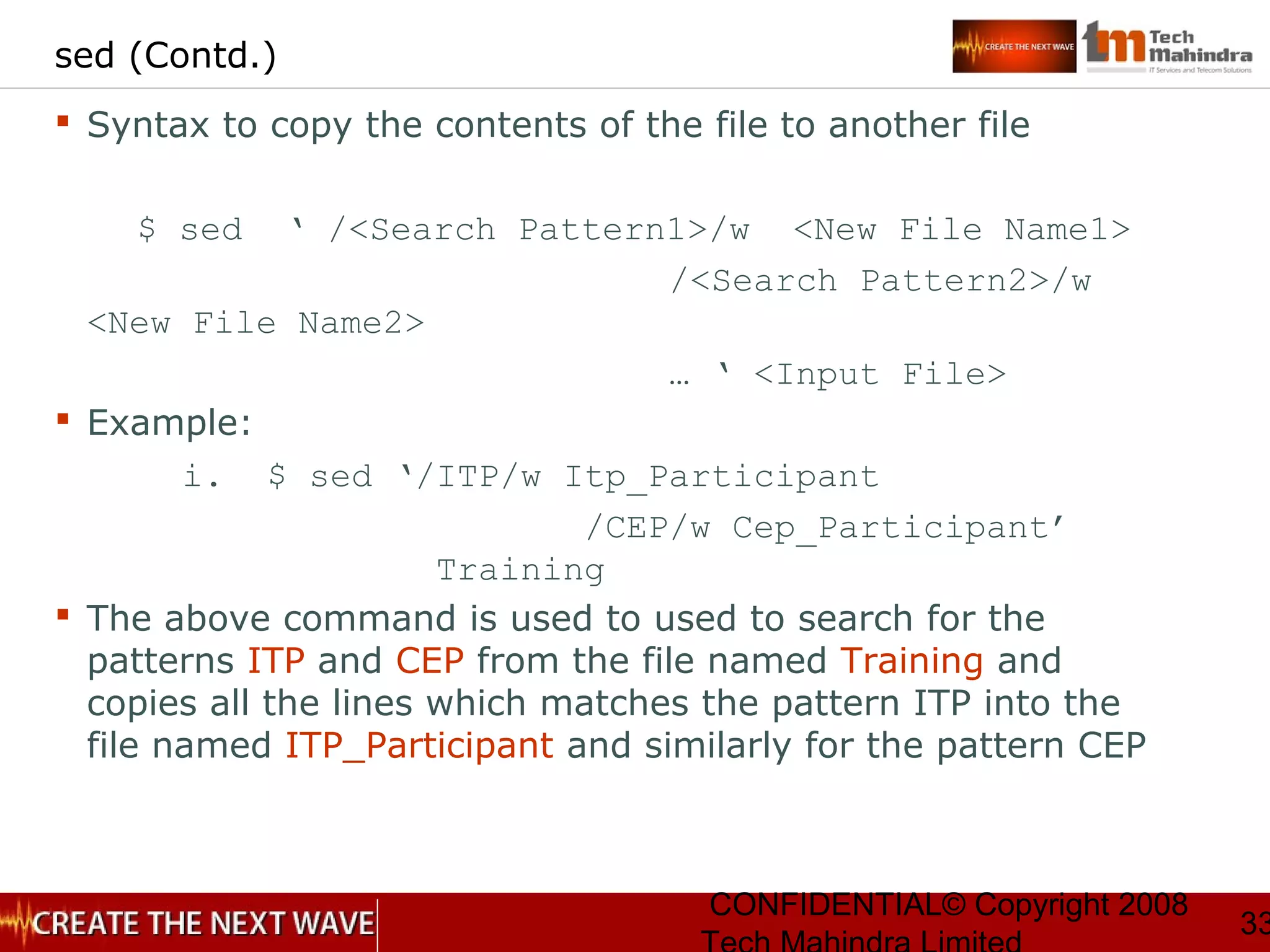 CONFIDENTIAL© Copyright 2008
33
sed (Contd.)
 Syntax to copy the contents of the file to another file
$ sed ‘ /<Search Pattern1>/w <New File Name1>
/<Search Pattern2>/w
<New File Name2>
… ‘ <Input File>
 Example:
i. $ sed ‘/ITP/w Itp_Participant
/CEP/w Cep_Participant’
Training
 The above command is used to used to search for the
patterns ITP and CEP from the file named Training and
copies all the lines which matches the pattern ITP into the
file named ITP_Participant and similarly for the pattern CEP
 