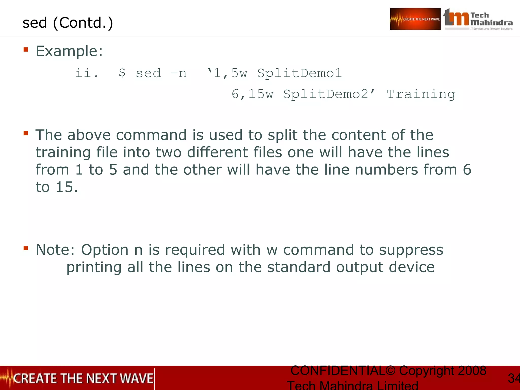 CONFIDENTIAL© Copyright 2008
34
sed (Contd.)
 Example:
ii. $ sed –n ‘1,5w SplitDemo1
6,15w SplitDemo2’ Training
 The above command is used to split the content of the
training file into two different files one will have the lines
from 1 to 5 and the other will have the line numbers from 6
to 15.
 Note: Option n is required with w command to suppress
printing all the lines on the standard output device
 