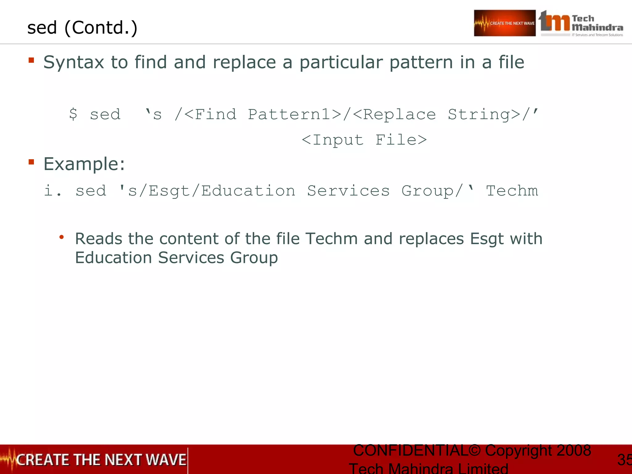 CONFIDENTIAL© Copyright 2008
35
sed (Contd.)
 Syntax to find and replace a particular pattern in a file
$ sed ‘s /<Find Pattern1>/<Replace String>/’
<Input File>
 Example:
i. sed 's/Esgt/Education Services Group/‘ Techm
 Reads the content of the file Techm and replaces Esgt with
Education Services Group
 