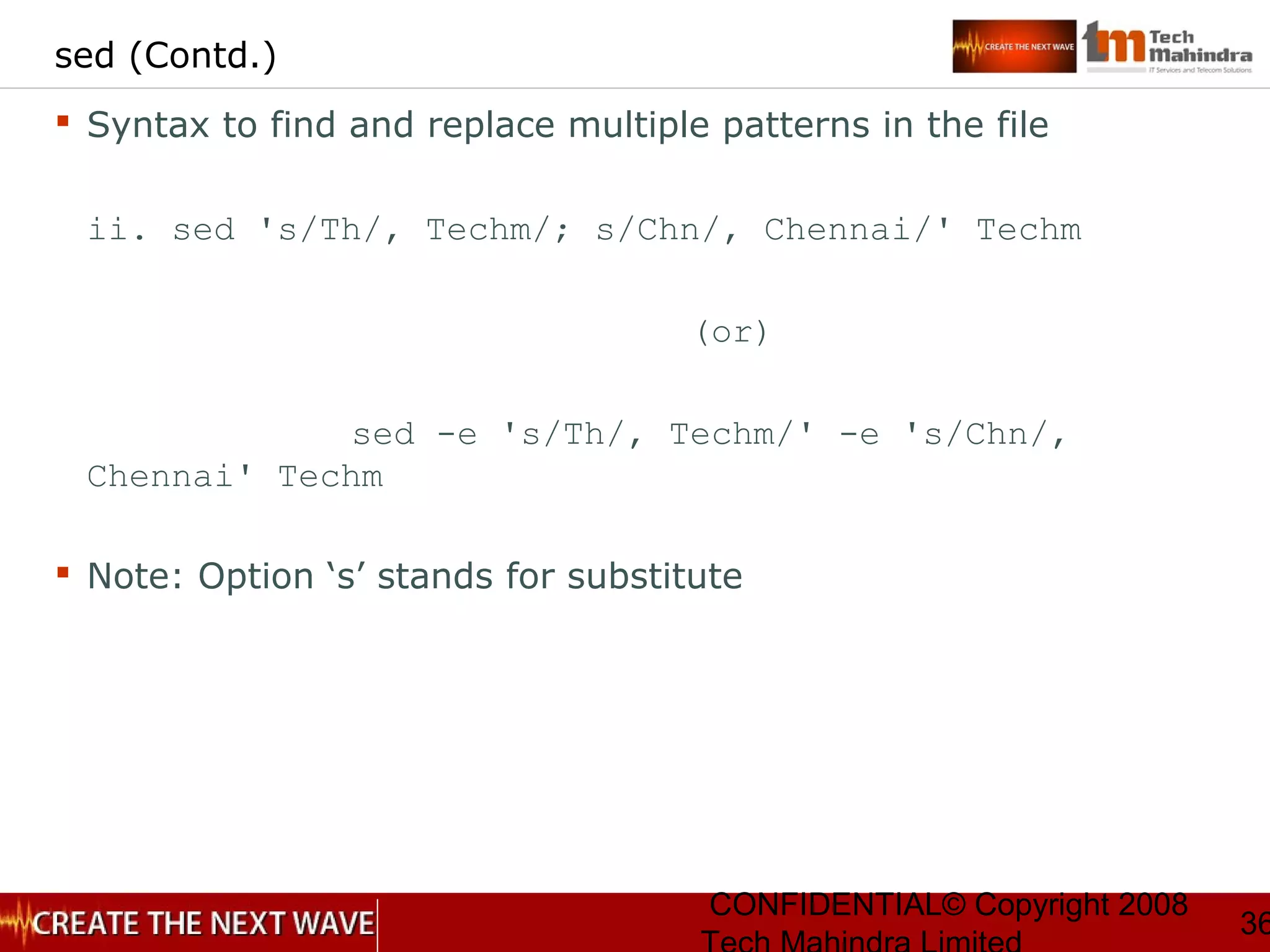 CONFIDENTIAL© Copyright 2008
36
sed (Contd.)
 Syntax to find and replace multiple patterns in the file
ii. sed 's/Th/, Techm/; s/Chn/, Chennai/' Techm
(or)
sed -e 's/Th/, Techm/' -e 's/Chn/,
Chennai' Techm
 Note: Option ‘s’ stands for substitute
 
