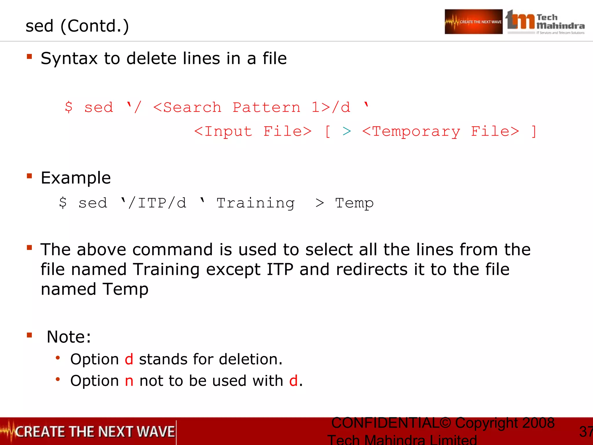 CONFIDENTIAL© Copyright 2008
37
sed (Contd.)
 Syntax to delete lines in a file
$ sed ‘/ <Search Pattern 1>/d ‘
<Input File> [ > <Temporary File> ]
 Example
$ sed ‘/ITP/d ‘ Training > Temp
 The above command is used to select all the lines from the
file named Training except ITP and redirects it to the file
named Temp
 Note:
 Option d stands for deletion.
 Option n not to be used with d.
 