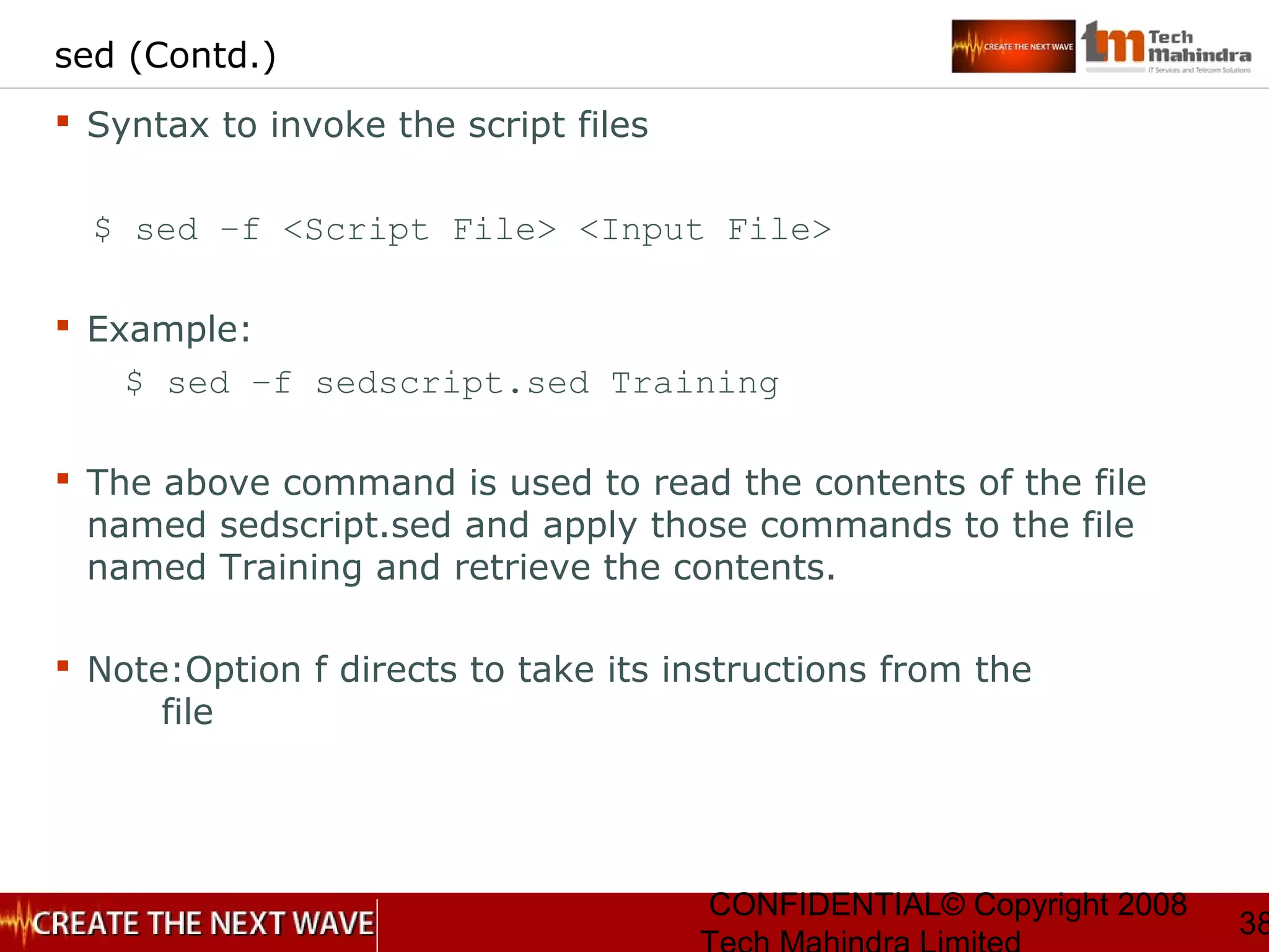 CONFIDENTIAL© Copyright 2008
38
sed (Contd.)
 Syntax to invoke the script files
$ sed –f <Script File> <Input File>
 Example:
$ sed –f sedscript.sed Training
 The above command is used to read the contents of the file
named sedscript.sed and apply those commands to the file
named Training and retrieve the contents.
 Note:Option f directs to take its instructions from the
file
 