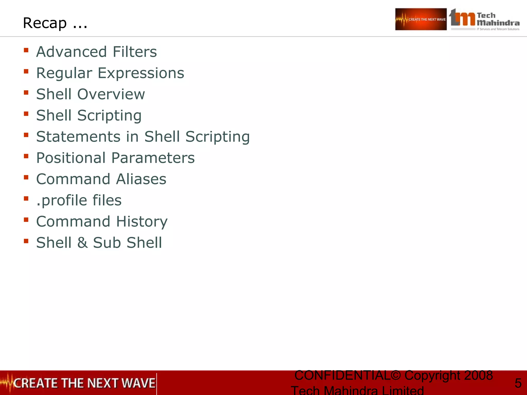 CONFIDENTIAL© Copyright 2008
5
Recap ...
 Advanced Filters
 Regular Expressions
 Shell Overview
 Shell Scripting
 Statements in Shell Scripting
 Positional Parameters
 Command Aliases
 .profile files
 Command History
 Shell & Sub Shell
 