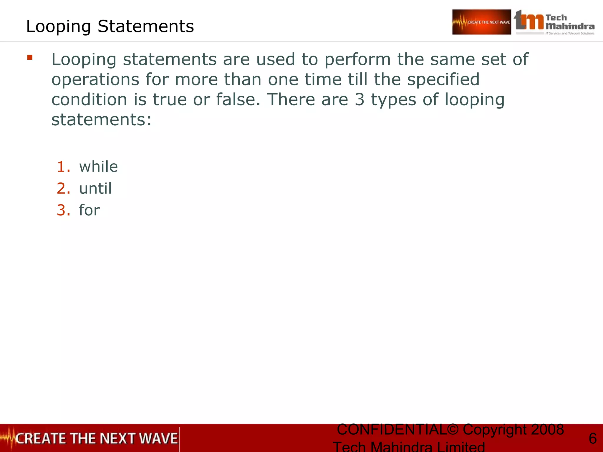 CONFIDENTIAL© Copyright 2008
6
Looping Statements
 Looping statements are used to perform the same set of
operations for more than one time till the specified
condition is true or false. There are 3 types of looping
statements:
1. while
2. until
3. for
 