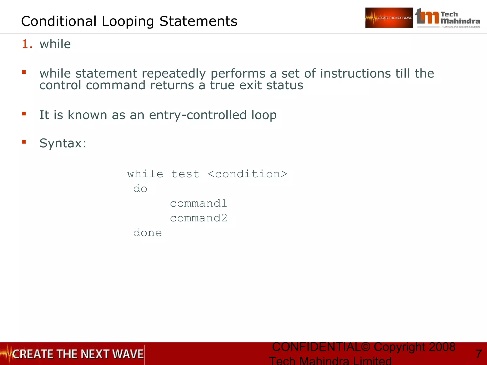 CONFIDENTIAL© Copyright 2008
7
Conditional Looping Statements
1. while
 while statement repeatedly performs a set of instructions till the
control command returns a true exit status
 It is known as an entry-controlled loop
 Syntax:
while test <condition>
do
command1
command2
done
 