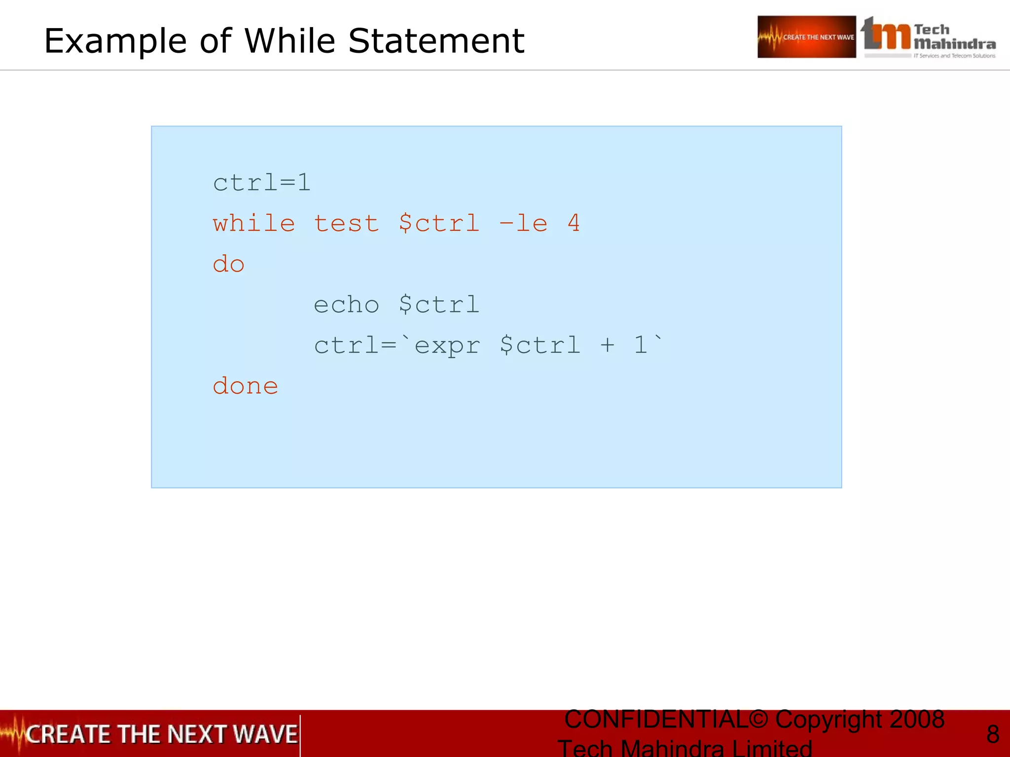 CONFIDENTIAL© Copyright 2008
8
Example of While Statement
ctrl=1
while test $ctrl –le 4
do
echo $ctrl
ctrl=`expr $ctrl + 1`
done
 