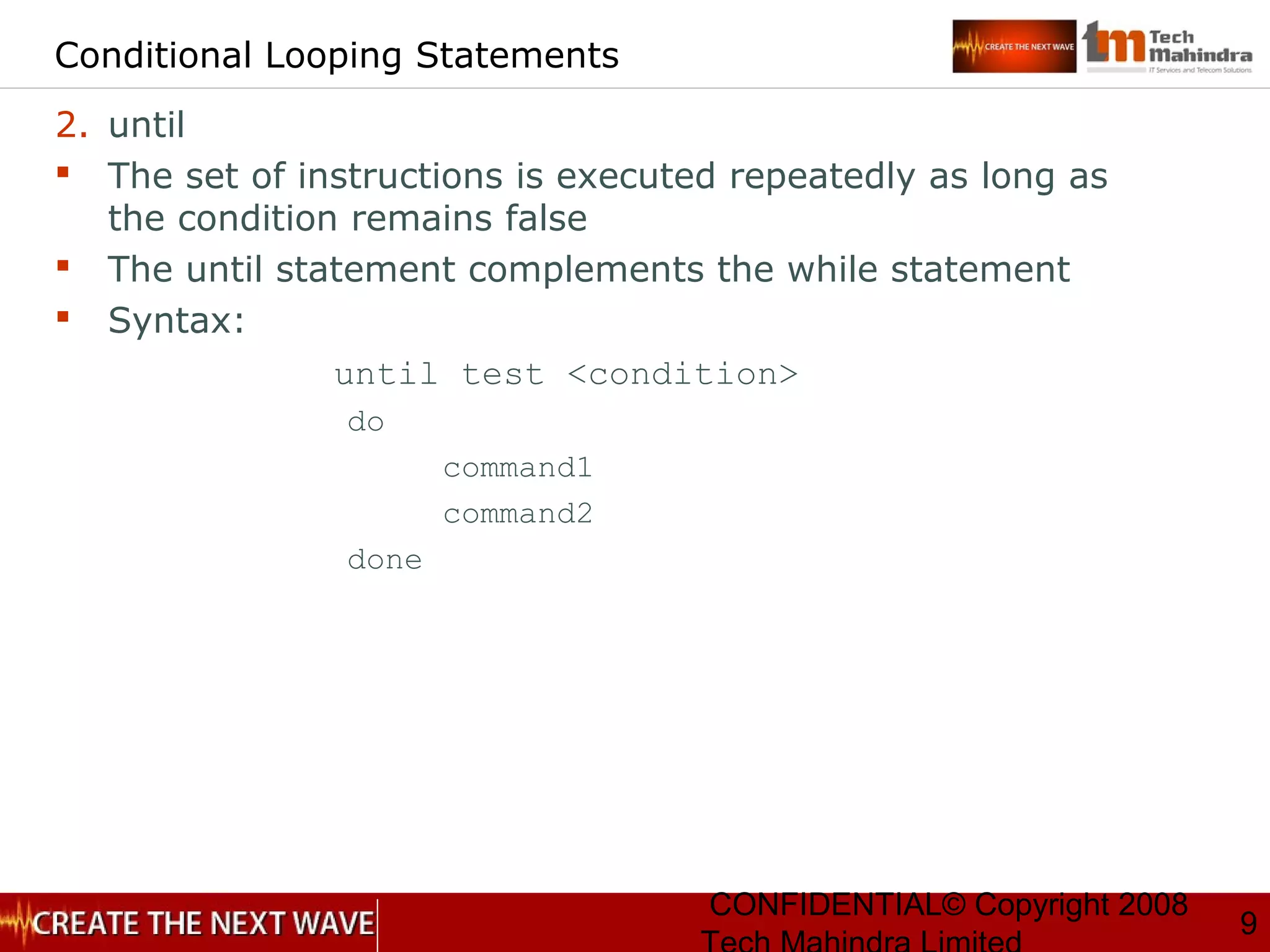 CONFIDENTIAL© Copyright 2008
9
Conditional Looping Statements
2. until
 The set of instructions is executed repeatedly as long as
the condition remains false
 The until statement complements the while statement
 Syntax:
until test <condition>
do
command1
command2
done
 