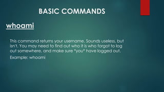 BASIC COMMANDS
This command returns your username. Sounds useless, but
isn't. You may need to find out who it is who forgot to log
out somewhere, and make sure *you* have logged out.
Example: whoami
whoami
 