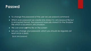 Passwd
 To change the password of the user we use passwd command
 Which ever password we create Unix stores it in /etc/passwd file but
in encrypted format, the password basically stored it in the Shadow
File which is located in /etc/shadow.
 We can even cat this file on the screen
 lets you change your password, which you should do regularly (at
least once a year).
$cat /etc/passwd
 