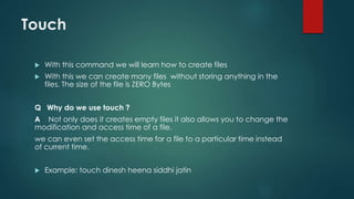 Touch
 With this command we will learn how to create files
 With this we can create many files without storing anything in the
files. The size of the file is ZERO Bytes
Q Why do we use touch ?
A Not only does it creates empty files it also allows you to change the
modification and access time of a file.
we can even set the access time for a file to a particular time instead
of current time.
 Example: touch dinesh heena siddhi jatin
 