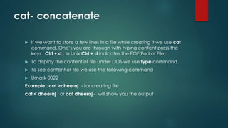 cat- concatenate
 If we want to store a few lines in a file while creating it we use cat
command. One’s you are through with typing content press the
keys : Ctrl + d . In Unix Ctrl + d indicates the EOF(End of File)
 To display the content of file under DOS we use type command.
 To see content of file we use the following command
 Umask 0022
Example : cat >dheeraj - for creating file
cat < dheeraj or cat dheeraj - will show you the output
 