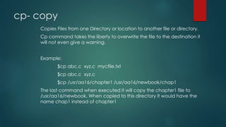 cp- copy
Copies Files from one Directory or location to another file or directory.
Cp command takes the liberty to overwrite the file to the destination it
will not even give a warning.
Example:
$cp abc.c xyz.c mycfile.txt
$cp abc.c xyz.c
$cp /usr/aa16/chapter1 /usr/aa16/newbook/chap1
The last command when executed it will copy the chapter1 file to
/usr/aa16/newbook. When copied to this directory it would have the
name chap1 instead of chapter1
 