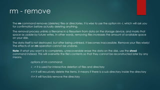 rm - remove
The rm command removes (deletes) files or directories. It is wise to use the option rm -i, which will ask you
for confirmation before actually deleting anything.
The removal process unlinks a filename in a filesystem from data on the storage device, and marks that
space as usable by future writes. In other words, removing files increases the amount of available space
on your disk.
The data itself is not destroyed, but after being unlinked, it becomes inaccessible. Remove your files wisely!
The effects of an rm operation cannot be undone.
Note: If what you want is to completely, unrecoverable erase the data on the disk, use the shred
command instead. This will overwrite the file's contents so that they cannot be reconstructed later by any
means.
options of rm command:
-i -> it is used for interactive deletion of files and directory
-r-> it will recusively delete the items. It means if there is a sub directory inside the directory
-f-> it will forcibly remove the directory
 