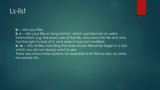 Ls-list
ls --- lists your files
ls -l --- lists your files in 'long format', which contains lots of useful
information, e.g. the exact size of the file, who owns the file and who
has the right to look at it, and when it was last modified.
ls -a --- lists all files, including the ones whose filenames begin in a dot,
which you do not always want to see.
There are many more options, for example to list files by size, by date,
recursively etc.
 
