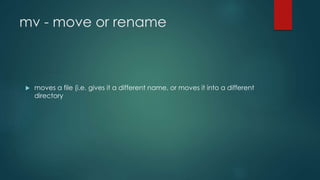 mv - move or rename
 moves a file (i.e. gives it a different name, or moves it into a different
directory
 