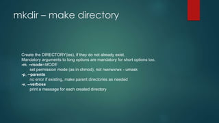 mkdir – make directory
Create the DIRECTORY(ies), if they do not already exist.
Mandatory arguments to long options are mandatory for short options too.
-m, --mode=MODE
set permission mode (as in chmod), not rwxrwxrwx - umask
-p, --parents
no error if existing, make parent directories as needed
-v, --verbose
print a message for each created directory
 
