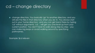 cd – change directory
 change directory. You basically 'go' to another directory, and you
will see the files in that directory when you do 'ls'. You always start
out in your 'home directory', and you can get back there by typing
'cd' without arguments. 'cd ..' will get you one level up from your
current position. You don't have to walk along step by step - you
can make big leaps or avoid walking around by specifying
pathnames.
Example: $cd eleven
 