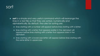 sort
 sort is a simple and very useful command which will rearrange the
lines in a text file so that they are sorted, numerically and
alphabetically. By default, the rules for sorting are:
 lines starting with a number will appear before lines starting with a letter;
 lines starting with a letter that appears earlier in the alphabet will
appear before lines starting with a letter that appears later in the
alphabet;
 lines starting with a lowercase letter will appear before lines starting with
the same letter in uppercase.
 