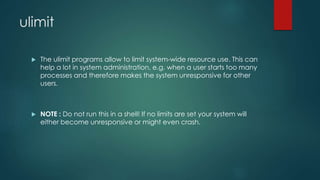 ulimit
 The ulimit programs allow to limit system-wide resource use. This can
help a lot in system administration, e.g. when a user starts too many
processes and therefore makes the system unresponsive for other
users.
 NOTE : Do not run this in a shell! If no limits are set your system will
either become unresponsive or might even crash.
 