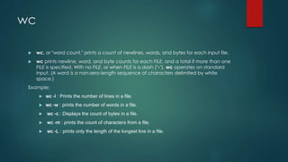 wc
 wc, or "word count," prints a count of newlines, words, and bytes for each input file.
 wc prints newline, word, and byte counts for each FILE, and a total if more than one
FILE is specified. With no FILE, or when FILE is a dash ("-"), wc operates on standard
input. (A word is a non-zero-length sequence of characters delimited by white
space.)
Example:
 wc -l : Prints the number of lines in a file.
 wc -w : prints the number of words in a file.
 wc -c : Displays the count of bytes in a file.
 wc -m : prints the count of characters from a file.
 wc -L : prints only the length of the longest line in a file.
 
