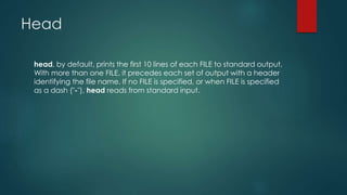 Head
head, by default, prints the first 10 lines of each FILE to standard output.
With more than one FILE, it precedes each set of output with a header
identifying the file name. If no FILE is specified, or when FILE is specified
as a dash ("-"), head reads from standard input.
 