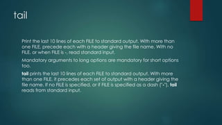 tail
Print the last 10 lines of each FILE to standard output. With more than
one FILE, precede each with a header giving the file name. With no
FILE, or when FILE is -, read standard input.
Mandatory arguments to long options are mandatory for short options
too.
tail prints the last 10 lines of each FILE to standard output. With more
than one FILE, it precedes each set of output with a header giving the
file name. If no FILE is specified, or if FILE is specified as a dash ("-"), tail
reads from standard input.
 