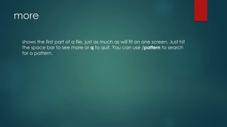 more
shows the first part of a file, just as much as will fit on one screen. Just hit
the space bar to see more or q to quit. You can use /pattern to search
for a pattern.
 