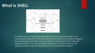 What is SHELL
A shell acts as an interface between the user and the system. As a
command interpreter, the shell takes commands that we give interpret
the command and then conveys them to the kernel which ultimate
executes them. You can imagine kernel as a monarch who is the
overall control of everything where as the shell as its emissary
 