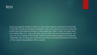 less
Less is a program similar to more (1), but which allows backward movement
in the file as well as forward movement. Also, less does not have to read the
entire input file before starting, so with large input files it starts up faster than
text editors like vi (1). Less uses term cap (or term info on some systems), so it
can run on a variety of terminals. There is even limited support for hardcopy
terminals. (On a hardcopy terminal, lines which should be printed at the top
of the screen are prefixed with a caret.)
 
