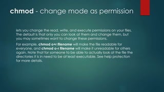 chmod - change mode as permission
lets you change the read, write, and execute permissions on your files.
The default is that only you can look at them and change them, but
you may sometimes want to change these permissions.
For example, chmod o+r filename will make the file readable for
everyone, and chmod o-r filename will make it unreadable for others
again. Note that for someone to be able to actually look at the file the
directories it is in need to be at least executable. See help protection
for more details.
 