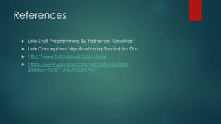 References
 Unix Shell Programming By Yashavant Kanetkar.
 Unix Concept and Application by Sumitabha Das.
 http://www.tutorialspoint.com/unix
 https://www.youtube.com/watch?v=nVt3Rst-
2H8&list=PL7B7FA4E693D8E790
 