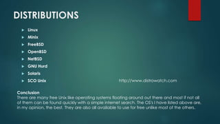 DISTRIBUTIONS
 Linux
 Minix
 FreeBSD
 OpenBSD
 NetBSD
 GNU Hurd
 Solaris
 SCO Unix
Conclusion
There are many free Unix like operating systems floating around out there and most if not all
of them can be found quickly with a simple internet search. The OS's I have listed above are,
in my opinion, the best. They are also all available to use for free unlike most of the others.
http://www.distrowatch.com
 