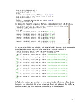 En la siguiente imagen le asignamos el grupo a todos los archivos en éste directorio.
2. Todos los archivos que terminan en .data contienen datos en bruto. Cualquiera                       
puede leer los archivos, pero sólo usted debería ser capaz de modificarlos.
3. Todos los archivos que terminan en .draft contienen borradores de trabajo de sus                         
informes. Los miembros del grupo emperors deben ser capaces de leerlos y                     
modificarlos, pero los “otros” usuarios no deberían tener acceso a ellos.
10
 
