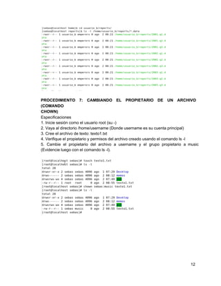 PROCEDIMIENTO 7: CAMBIANDO EL PROPIETARIO DE UN ARCHIVO             
(COMANDO
CHOWN)
Especificaciones
1. Inicie sesión como el usuario root (su ­)
2. Vaya al directorio /home/username (Donde username es su cuenta principal)
3. Cree el archivo de texto: texto1.txt
4. Verifique el propietario y permisos del archivo creado usando el comando ls ­l
5. Cambie el propietario del archivo a username y el grupo propietario a music                         
(Evidencie luego con el comando ls ­l).
12
 